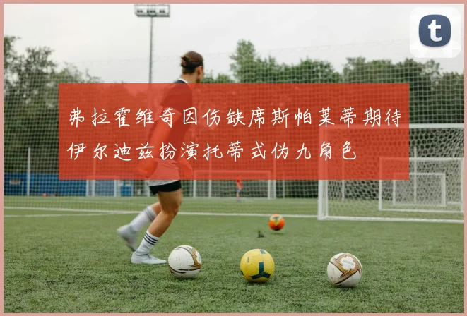 弗拉霍维奇因伤缺席斯帕莱蒂期待伊尔迪兹扮演托蒂式伪九角色