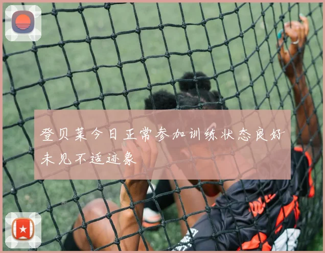 登贝莱今日正常参加训练状态良好未见不适迹象