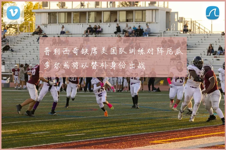 普利西奇缺席美国队训练对阵厄瓜多尔或将以替补身份出战