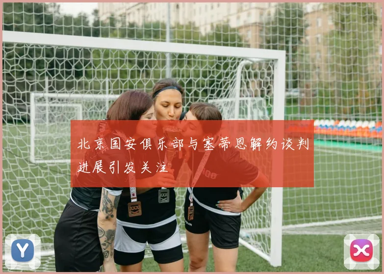 北京国安俱乐部与塞蒂恩解约谈判进展引发关注