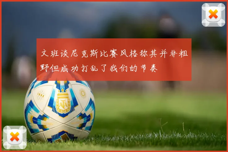 文班谈尼克斯比赛风格称其并非粗野但成功打乱了我们的节奏