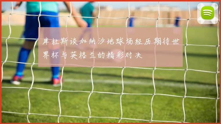 库杜斯谈加纳沙地球场经历期待世界杯与英格兰的精彩对决