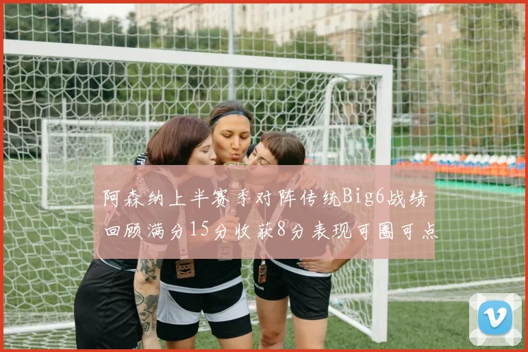 阿森纳上半赛季对阵传统Big6战绩回顾满分15分收获8分表现可圈可点