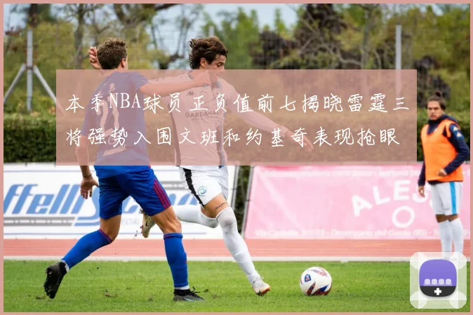 本季NBA球员正负值前七揭晓雷霆三将强势入围文班和约基奇表现抢眼