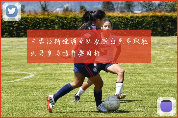 卡雷拉斯强调全队表现出色争取胜利是皇马的首要目标