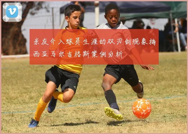 亲友介入球员生涯的双刃剑现象梅西亚马尔吉格斯案例分析