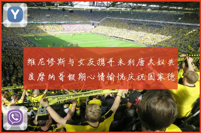维尼修斯与女友携手米利唐夫妇共度摩纳哥假期心情愉悦庆祝国家德比胜利