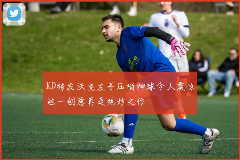 KD转发沃克左手压哨神球令人震惊这一创意真是绝妙之作