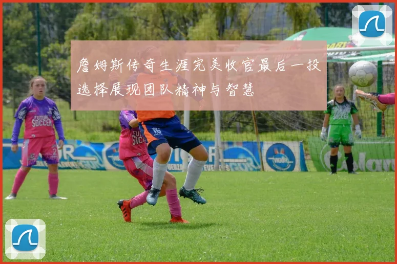 詹姆斯传奇生涯完美收官最后一投选择展现团队精神与智慧