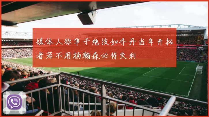 媒体人称华子绝技如乔丹当年开拓者若不用杨瀚森必将失利