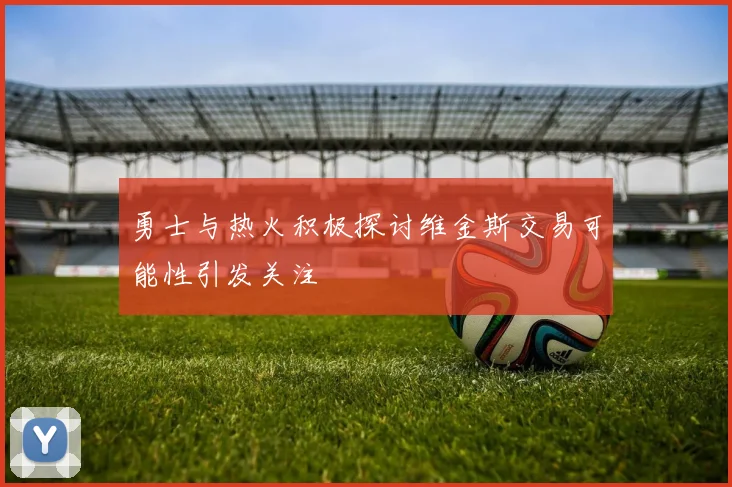 勇士与热火积极探讨维金斯交易可能性引发关注