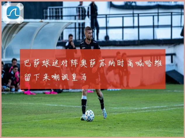 巴萨球迷对阵奥萨苏纳时高喊哈维留下来嘲讽皇马