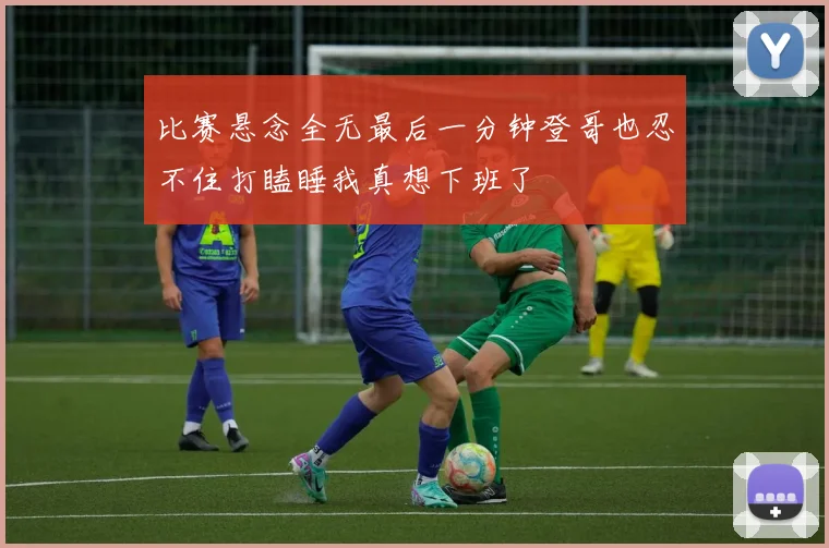 比赛悬念全无最后一分钟登哥也忍不住打瞌睡我真想下班了