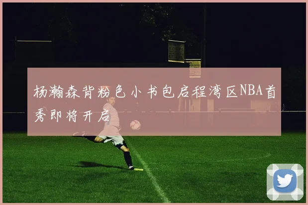 杨瀚森背粉色小书包启程湾区NBA首秀即将开启