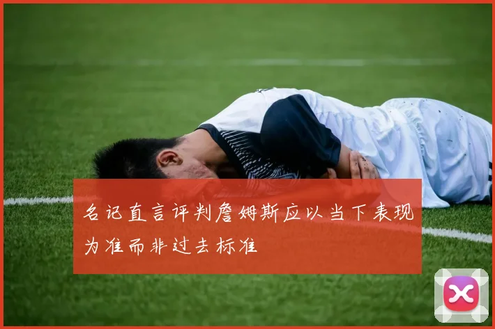 名记直言评判詹姆斯应以当下表现为准而非过去标准