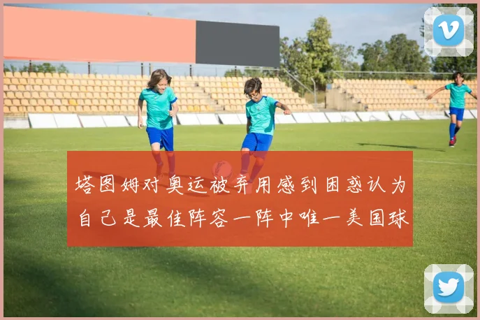 塔图姆对奥运被弃用感到困惑认为自己是最佳阵容一阵中唯一美国球员