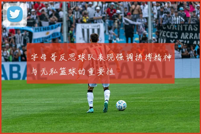 字母哥反思球队表现强调拼搏精神与无私篮球的重要性