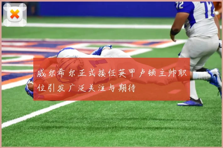 威尔希尔正式接任英甲卢顿主帅职位引发广泛关注与期待