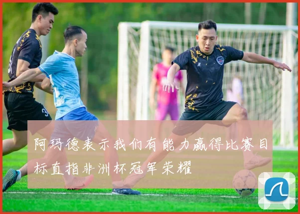 阿玛德表示我们有能力赢得比赛目标直指非洲杯冠军荣耀