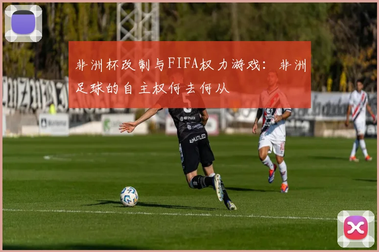 非洲杯改制与FIFA权力游戏：非洲足球的自主权何去何从
