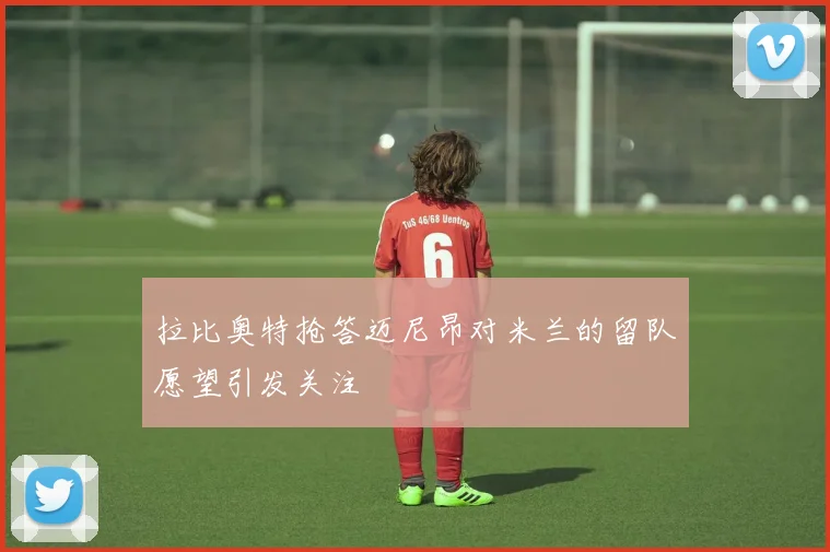 拉比奥特抢答迈尼昂对米兰的留队愿望引发关注