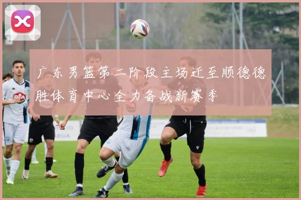 广东男篮第二阶段主场迁至顺德德胜体育中心全力备战新赛季