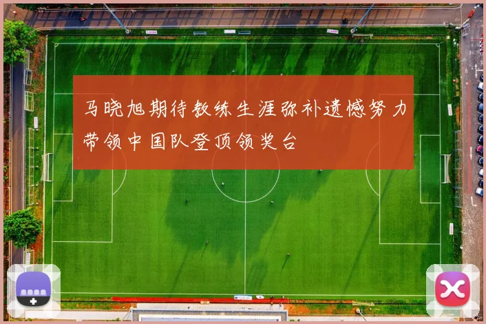 马晓旭期待教练生涯弥补遗憾努力带领中国队登顶领奖台