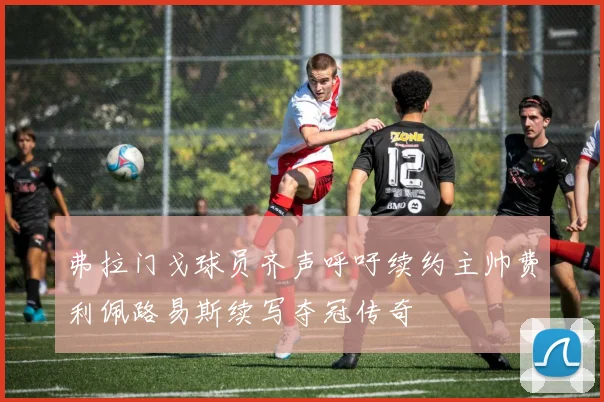 弗拉门戈球员齐声呼吁续约主帅费利佩路易斯续写夺冠传奇