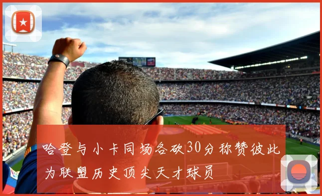 哈登与小卡同场各砍30分称赞彼此为联盟历史顶尖天才球员