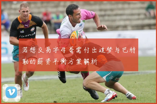 若想交易字母哥需付出追梦与巴特勒的薪资平衡方案解析