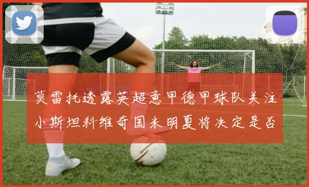 莫雷托透露英超意甲德甲球队关注小斯坦科维奇国米明夏将决定是否回购