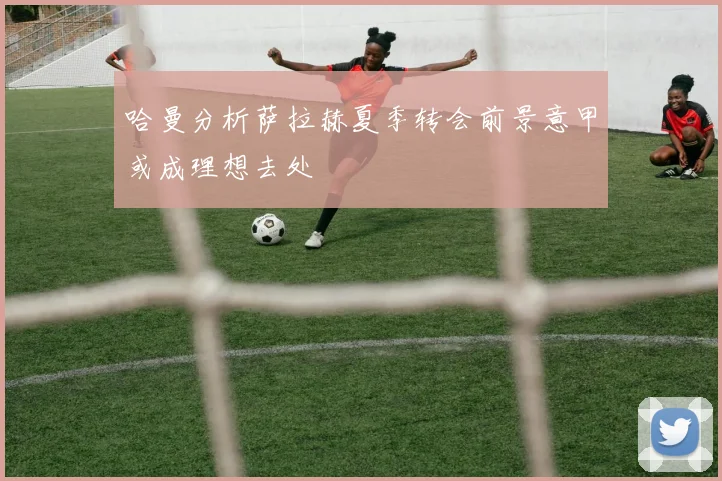 哈曼分析萨拉赫夏季转会前景意甲或成理想去处