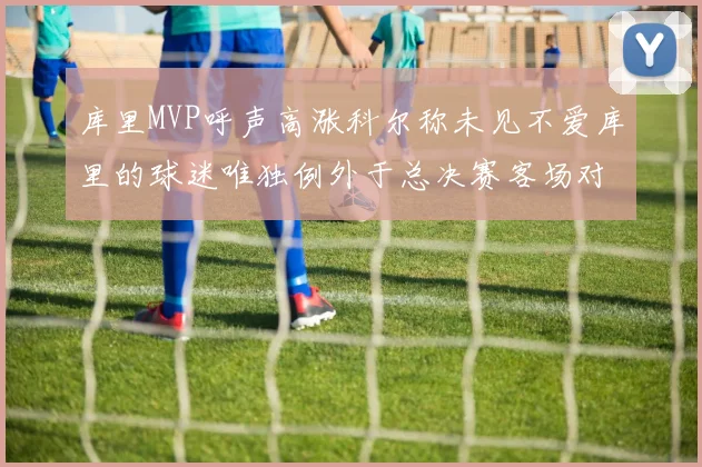 库里MVP呼声高涨科尔称未见不爱库里的球迷唯独例外于总决赛客场对阵骑士