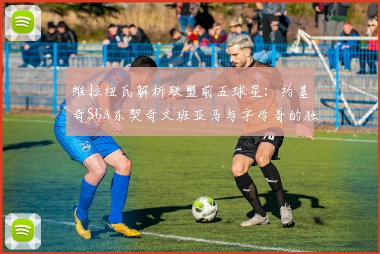 维拉纽瓦解析联盟前五球星：约基奇SGA东契奇文班亚马与字母哥的独特魅力