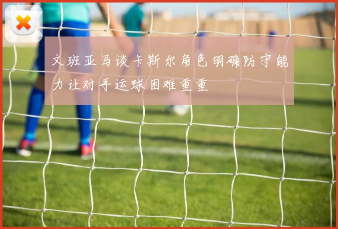 文班亚马谈卡斯尔角色明确防守能力让对手运球困难重重
