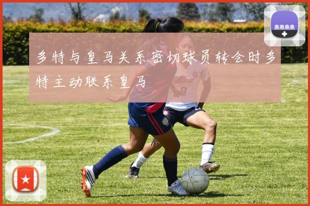 多特与皇马关系密切球员转会时多特主动联系皇马