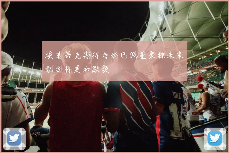 埃基蒂克期待与姆巴佩重聚称未来配合将更加默契