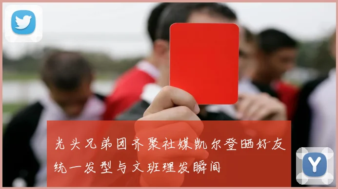 光头兄弟团齐聚社媒凯尔登晒好友统一发型与文班理发瞬间