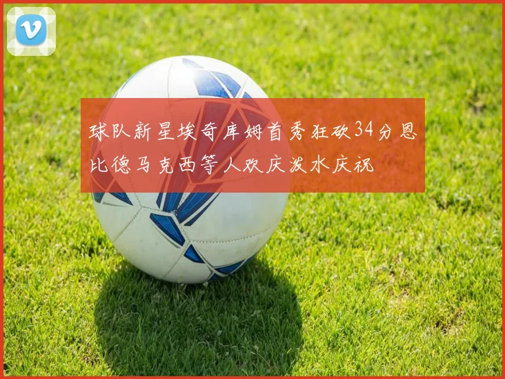 球队新星埃奇库姆首秀狂砍34分恩比德马克西等人欢庆泼水庆祝