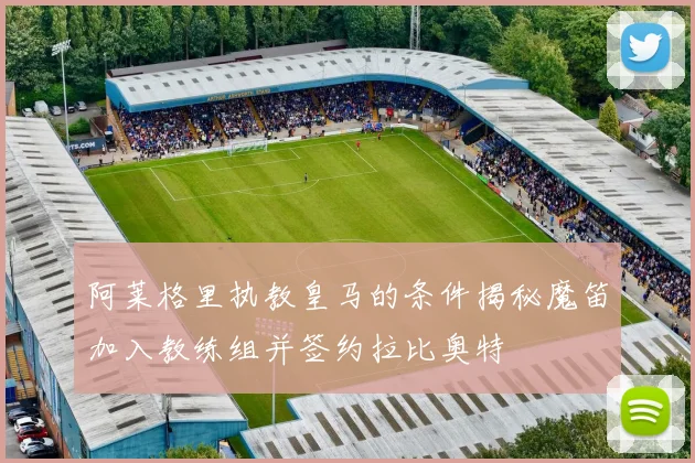 阿莱格里执教皇马的条件揭秘魔笛加入教练组并签约拉比奥特
