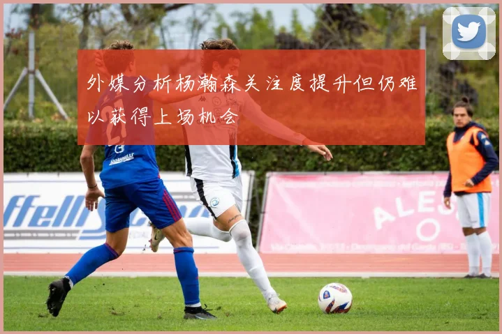 外媒分析杨瀚森关注度提升但仍难以获得上场机会