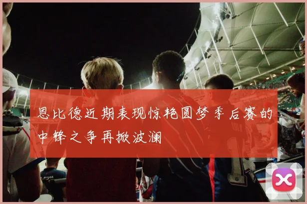 恩比德近期表现惊艳圆梦季后赛的中锋之争再掀波澜