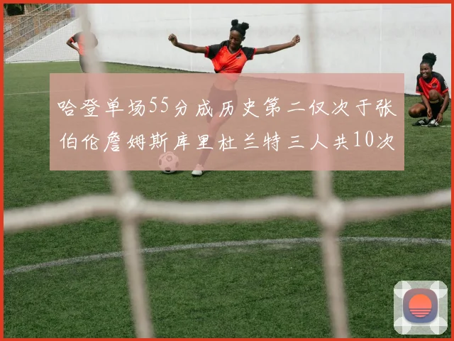 哈登单场55分成历史第二仅次于张伯伦詹姆斯库里杜兰特三人共10次
