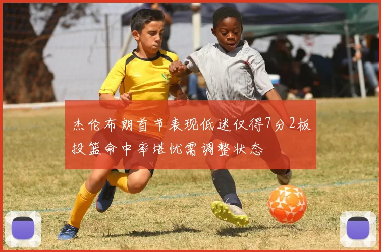 杰伦布朗首节表现低迷仅得7分2板投篮命中率堪忧需调整状态