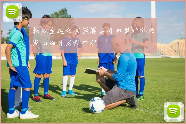 韩旭全运会女篮赛后将加盟WNBL珀斯山猫开启新征程