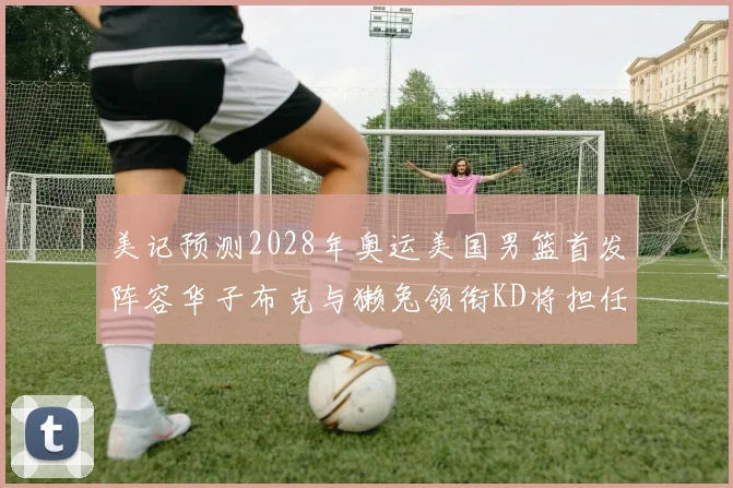 美记预测2028年奥运美国男篮首发阵容华子布克与獭兔领衔KD将担任替补